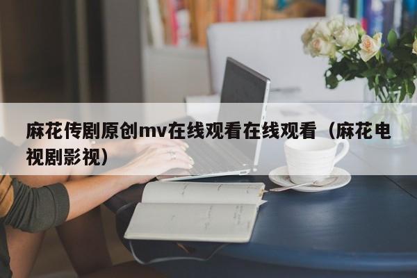 麻花传剧原创mv在线观看在线观看(麻花电视剧影视)