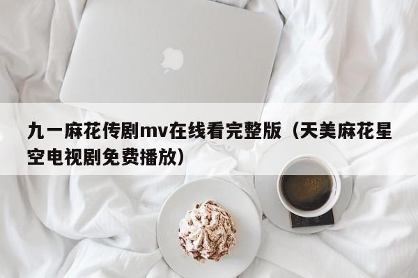 九一麻花传剧mv在线看完整版(天美麻花星空电视剧免费播放)