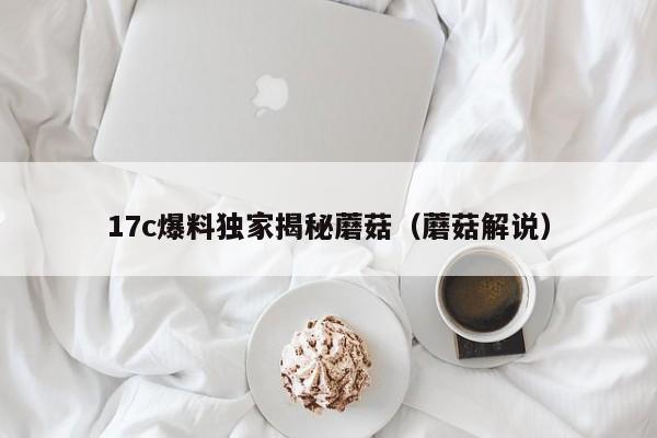 17c爆料独家揭秘蘑菇(蘑菇解说)