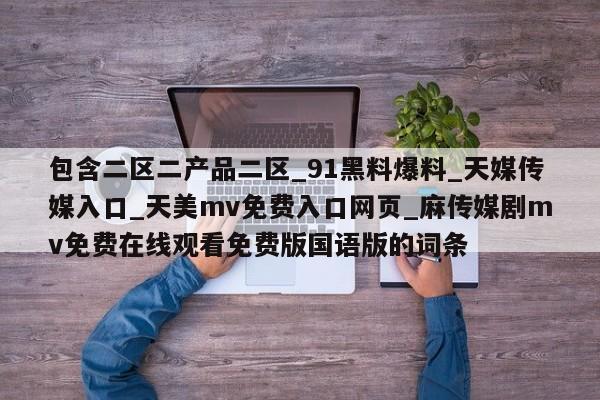 包含二区二产品二区_91黑料爆料_天媒传媒入口_天美mv免费入口网页_麻传媒剧mv免费在线观看免费版国语版的词条